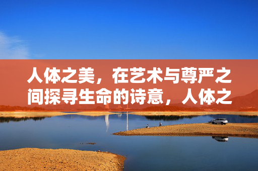 人体之美,在艺术与尊严之间探寻生命的诗意,人体之美,艺术尊严交织的生命诗意 人体之美,在艺术与尊严之间探寻生命的诗意,人体之美,艺术尊严交织的生命诗意