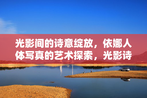 光影间的诗意绽放,依娜人体写真的艺术探索,光影诗韵,依娜人体写真的艺术绽放 光影间的诗意绽放,依娜人体写真的艺术探索,光影诗韵,依娜人体写真的艺术绽放