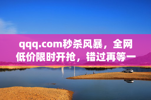 qqq.com秒杀风暴,全网低价限时开抢,错过再等一年!qqq.com秒杀风暴,全网低价限时开抢,错过再等一年! qqq.com秒杀风暴,全网低价限时开抢,错过再等一年!qqq.com秒杀风暴,全网低价限时开抢,错过再等一年!