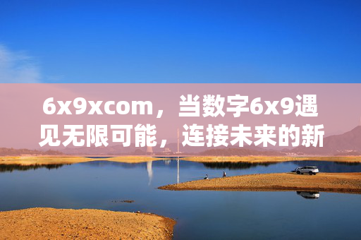 6x9xcom，当数字6x9遇见无限可能，连接未来的新起点，6x9xcom，数字6x9，遇见无限可能，连接未来新起点