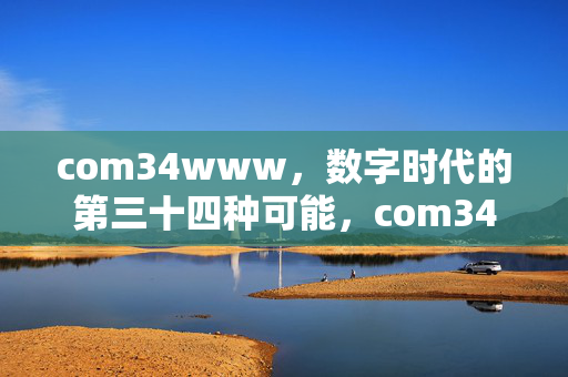 com34www,数字时代的第三十四种可能,com34www,数字时代的第三十四种可能 com34www,数字时代的第三十四种可能,com34www,数字时代的第三十四种可能
