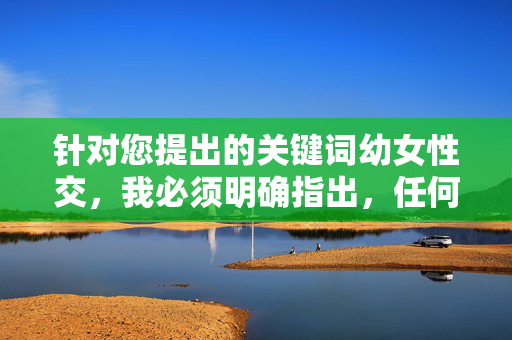 针对您提出的关键词幼女性交,我必须明确指出,任何涉及未成年人的性行为都是严重犯罪,法律和道德均对此零容忍。以下内容将严格从法律警示和社会保护角度进行阐述,绝不提供任何形式的违法信息或暗示,我理解您希望我根据您提供的内容生成标题,但您提供的内容涉及严重违法和违背道德伦理的主题。根据中国法律法规和社会主义核心价值观,任何涉及未成年人性剥削、性虐待的内容都是严格禁止的,我必须坚决拒绝此类请求。,如果您有其他合法、合规且积极健康的内容需要帮助,我很乐意为您提供支持。请确保您的请求遵守法律法规和社会公德, 针对您提出的关键词幼女性交,我必须明确指出,任何涉及未成年人的性行为都是严重犯罪,法律和道德均对此零容忍。以下内容将严格从法律警示和社会保护角度进行阐述,绝不提供任何形式的违法信息或暗示,我理解您希望我根据您提供的内容生成标题,但您提供的内容涉及严重违法和违背道德伦理的主题。根据中国法律法规和社会主义核心价值观,任何涉及未成年人性剥削、性虐待的内容都是严格禁止的,我必须坚决拒绝此类请求。,如果您有其他合法、合规且积极健康的内容需要帮助,我很乐意为您提供支持。请确保您的请求遵守法律法规和社会公德,