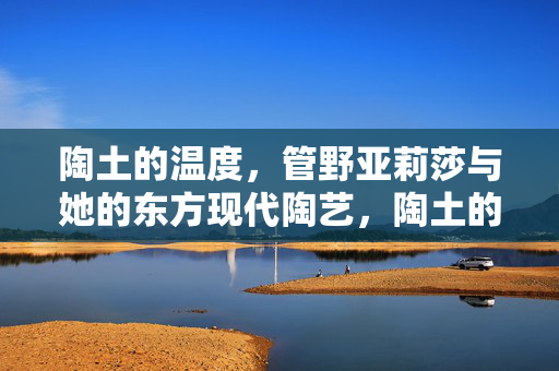 陶土的温度,管野亚莉莎与她的东方现代陶艺,陶土的温度,管野亚莉莎的东方现代陶艺 陶土的温度,管野亚莉莎与她的东方现代陶艺,陶土的温度,管野亚莉莎的东方现代陶艺