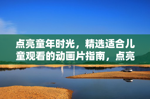 点亮童年时光，精选适合儿童观看的动画片指南，点亮童年，儿童动画片精选指南