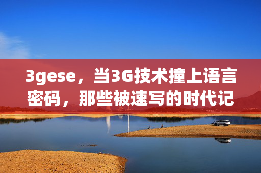 3gese,当3G技术撞上语言密码,那些被速写的时代记忆,3G撞上语言密码,速写的时代记忆 3gese,当3G技术撞上语言密码,那些被速写的时代记忆,3G撞上语言密码,速写的时代记忆