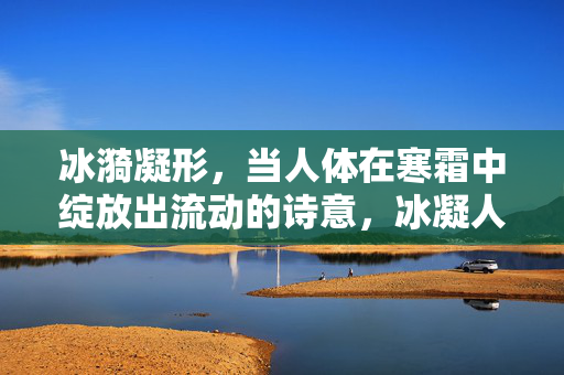 冰漪凝形,当人体在寒霜中绽放出流动的诗意,冰凝人体,诗韵流动 冰漪凝形,当人体在寒霜中绽放出流动的诗意,冰凝人体,诗韵流动
