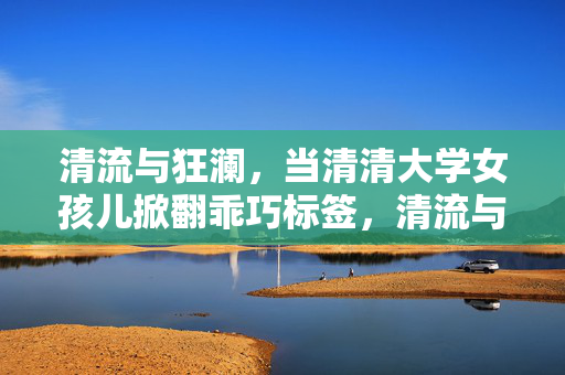 清流与狂澜,当清清大学女孩儿掀翻乖巧标签,清流与狂澜,清清大学女孩儿掀翻乖巧标签 清流与狂澜,当清清大学女孩儿掀翻乖巧标签,清流与狂澜,清清大学女孩儿掀翻乖巧标签