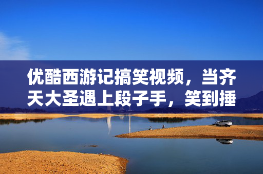 优酷西游记搞笑视频,当齐天大圣遇上段子手,笑到捶床的取经新传,齐天大圣×段子手,取经新传笑疯 优酷西游记搞笑视频,当齐天大圣遇上段子手,笑到捶床的取经新传,齐天大圣×段子手,取经新传笑疯