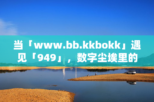当「www.bb.kkbokk」遇见「949」,数字尘埃里的时光琥珀,www.bb.kkbokk’与‘949’,数字尘埃里的时光琥珀 当「www.bb.kkbokk」遇见「949」,数字尘埃里的时光琥珀,www.bb.kkbokk’与‘949’,数字尘埃里的时光琥珀