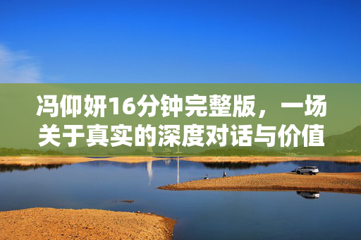 冯仰妍16分钟完整版,一场关于真实的深度对话与价值启示,冯仰妍16分钟,真实对话与价值启示 冯仰妍16分钟完整版,一场关于真实的深度对话与价值启示,冯仰妍16分钟,真实对话与价值启示