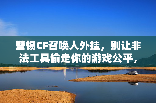 警惕CF召唤人外挂,别让非法工具偷走你的游戏公平,警惕CF召唤人外挂,守护游戏公平 警惕CF召唤人外挂,别让非法工具偷走你的游戏公平,警惕CF召唤人外挂,守护游戏公平