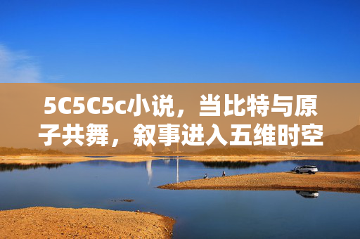 5C5C5c小说,当比特与原子共舞,叙事进入五维时空,比特与原子五维共舞,5C5C5c小说 5C5C5c小说,当比特与原子共舞,叙事进入五维时空,比特与原子五维共舞,5C5C5c小说