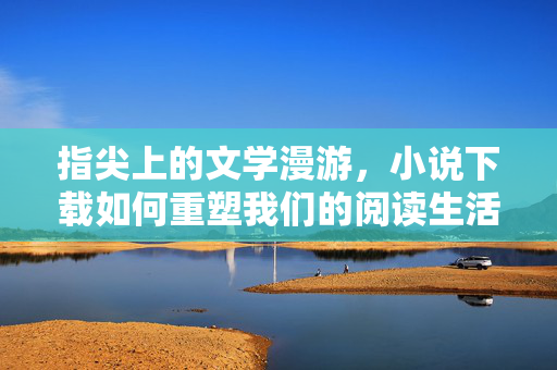 指尖上的文学漫游,小说下载如何重塑我们的阅读生活,指尖下载,文学漫游重塑阅读生活 指尖上的文学漫游,小说下载如何重塑我们的阅读生活,指尖下载,文学漫游重塑阅读生活