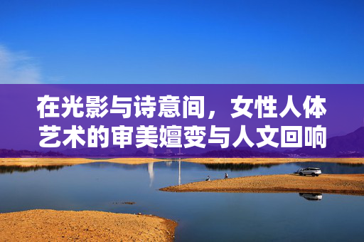 在光影与诗意间,女性人体艺术的审美嬗变与人文回响,光影诗意间,女性人体艺术的审美嬗变与人文回响 在光影与诗意间,女性人体艺术的审美嬗变与人文回响,光影诗意间,女性人体艺术的审美嬗变与人文回响