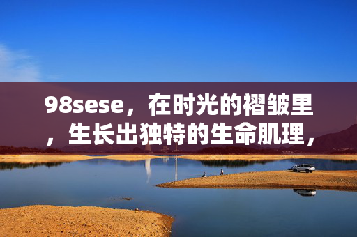98sese,在时光的褶皱里,生长出独特的生命肌理,时光褶皱,生长独特生命肌理 98sese,在时光的褶皱里,生长出独特的生命肌理,时光褶皱,生长独特生命肌理