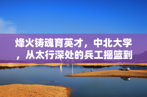 烽火铸魂育英才，中北大学，从太行深处的兵工摇篮到新时代的创新高地，烽火铸魂育英才，中北大学从太行兵工摇篮到创新高地