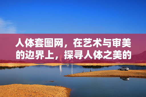 人体套图网，在艺术与审美的边界上，探寻人体之美的多元表达，人体套图网，在艺术与审美边界，探寻人体之美的多元表达