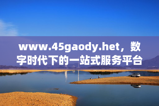www.45gaody.het,数字时代下的一站式服务平台,数字时代的一站式服务平台 www.45gaody.het,数字时代下的一站式服务平台,数字时代的一站式服务平台