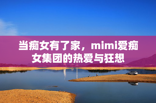 当痴女有了家,mimi爱痴女集团的热爱与狂想 当痴女有了家,mimi爱痴女集团的热爱与狂想