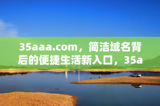 35aaa.com,简洁域名背后的便捷生活新入口,35aaa.com,简洁域名,便捷生活新入口 35aaa.com,简洁域名背后的便捷生活新入口,35aaa.com,简洁域名,便捷生活新入口