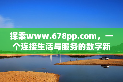 探索www.678pp.com,一个连接生活与服务的数字新空间,www.678pp.com,连接生活与服务的数字新空间 探索www.678pp.com,一个连接生活与服务的数字新空间,www.678pp.com,连接生活与服务的数字新空间