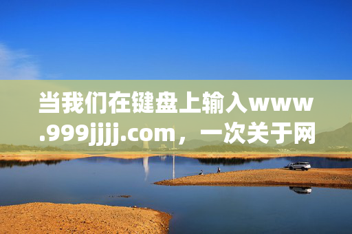 当我们在键盘上输入www.999jjjj.com,一次关于网络边界的思考,输入网址,叩问网络边界 当我们在键盘上输入www.999jjjj.com,一次关于网络边界的思考,输入网址,叩问网络边界