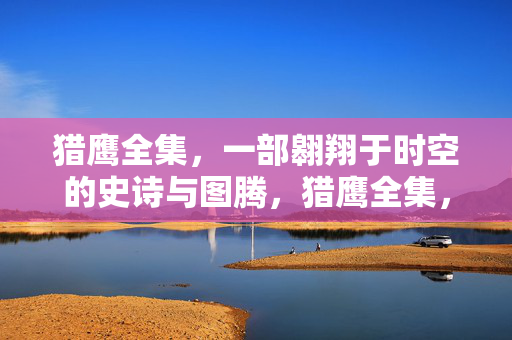 猎鹰全集,一部翱翔于时空的史诗与图腾,猎鹰全集,时空翱翔的史诗图腾 猎鹰全集,一部翱翔于时空的史诗与图腾,猎鹰全集,时空翱翔的史诗图腾