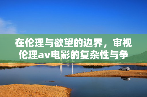 在伦理与欲望的边界，审视伦理av电影的复杂性与争议，伦理与欲望的边界，伦理av电影的复杂性与争议审视