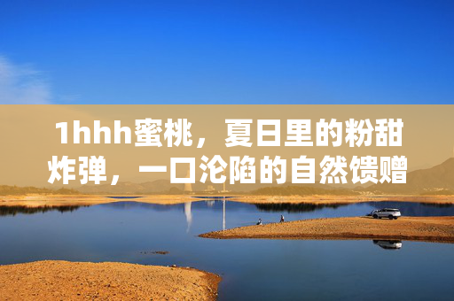 1hhh蜜桃,夏日里的粉甜炸弹,一口沦陷的自然馈赠,1hhh蜜桃,夏日粉甜炸弹,一口沦陷的自然馈赠 1hhh蜜桃,夏日里的粉甜炸弹,一口沦陷的自然馈赠,1hhh蜜桃,夏日粉甜炸弹,一口沦陷的自然馈赠