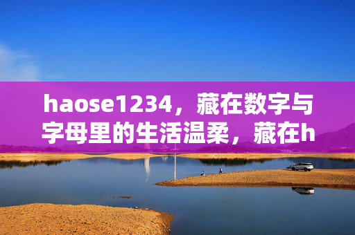 haose1234,藏在数字与字母里的生活温柔,藏在haose1234里的生活温柔 haose1234,藏在数字与字母里的生活温柔,藏在haose1234里的生活温柔