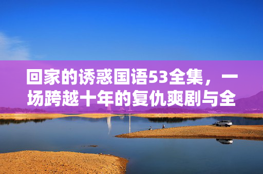 回家的诱惑国语53全集,一场跨越十年的复仇爽剧与全民回忆杀,回家的诱惑国语53全集,十年复仇爽剧,全民回忆杀来袭 回家的诱惑国语53全集,一场跨越十年的复仇爽剧与全民回忆杀,回家的诱惑国语53全集,十年复仇爽剧,全民回忆杀来袭