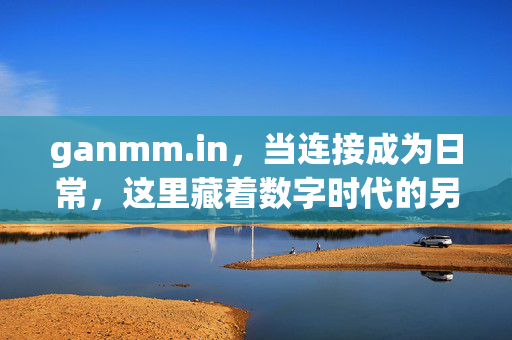 ganmm.in,当连接成为日常,这里藏着数字时代的另一种可能,ganmm.in,连接日常,数字时代的另一种可能 ganmm.in,当连接成为日常,这里藏着数字时代的另一种可能,ganmm.in,连接日常,数字时代的另一种可能