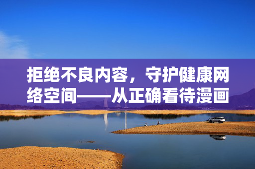 拒绝不良内容,守护健康网络空间——从正确看待漫画内容说起,正确看待漫画内容,守护健康网络空间 拒绝不良内容,守护健康网络空间——从正确看待漫画内容说起,正确看待漫画内容,守护健康网络空间