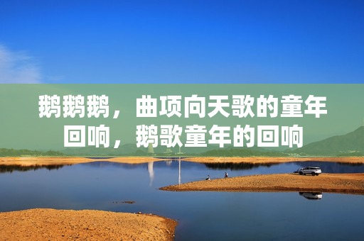 鹅鹅鹅,曲项向天歌的童年回响,鹅歌童年的回响 鹅鹅鹅,曲项向天歌的童年回响,鹅歌童年的回响