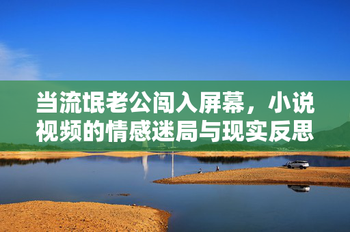 当流氓老公闯入屏幕,小说视频的情感迷局与现实反思,流氓老公闯入屏幕,小说视频的情感迷局与现实反思 当流氓老公闯入屏幕,小说视频的情感迷局与现实反思,流氓老公闯入屏幕,小说视频的情感迷局与现实反思