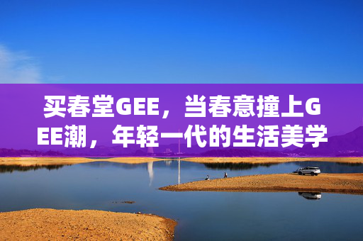 买春堂GEE，当春意撞上GEE潮，年轻一代的生活美学提案