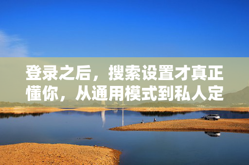 登录之后，搜索设置才真正懂你，从通用模式到私人定制的体验升级，登录后，搜索真正懂你，从通用到私人的体验升级