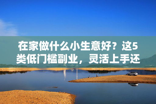在家做什么小生意好?这5类低门槛副业,灵活上手还能兼顾生活,低门槛在家副业,5类灵活选择,兼顾生活的小生意 在家做什么小生意好?这5类低门槛副业,灵活上手还能兼顾生活,低门槛在家副业,5类灵活选择,兼顾生活的小生意