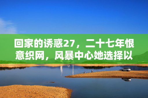 回家的诱惑27,二十七年恨意织网,风暴中心她选择以退为进,回家的诱惑27,二十七年恨意织网,风暴中心她以退为进 回家的诱惑27,二十七年恨意织网,风暴中心她选择以退为进,回家的诱惑27,二十七年恨意织网,风暴中心她以退为进