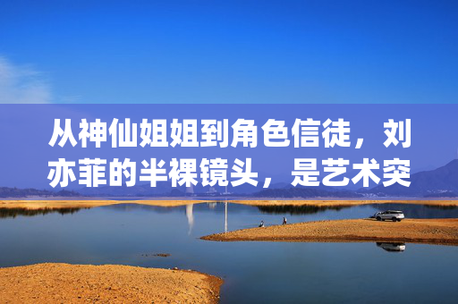 从神仙姐姐到角色信徒,刘亦菲的半裸镜头,是艺术突破还是角色本真?刘亦菲,从神仙姐姐到角色信徒,半裸镜头是艺术突破还是本真? 从神仙姐姐到角色信徒,刘亦菲的半裸镜头,是艺术突破还是角色本真?刘亦菲,从神仙姐姐到角色信徒,半裸镜头是艺术突破还是本真?
