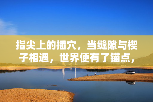 指尖上的插穴,当缝隙与楔子相遇,世界便有了锚点,楔入缝隙,指尖锚定世界 指尖上的插穴,当缝隙与楔子相遇,世界便有了锚点,楔入缝隙,指尖锚定世界