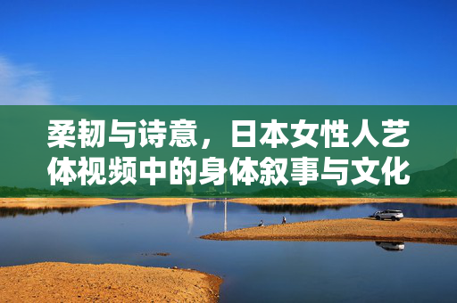柔韧与诗意,日本女性人艺体视频中的身体叙事与文化密码,柔韧诗意的身体叙事,日本女性人艺体视频的文化密码 柔韧与诗意,日本女性人艺体视频中的身体叙事与文化密码,柔韧诗意的身体叙事,日本女性人艺体视频的文化密码