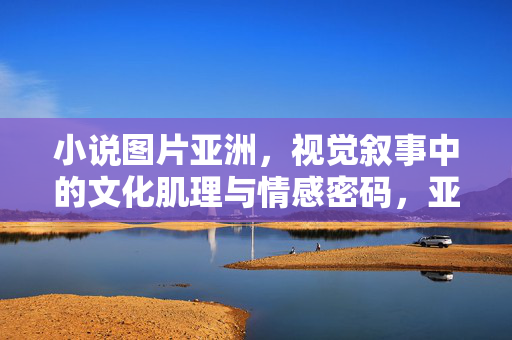 小说图片亚洲,视觉叙事中的文化肌理与情感密码,亚洲小说图片的视觉叙事,文化肌理与情感密码 小说图片亚洲,视觉叙事中的文化肌理与情感密码,亚洲小说图片的视觉叙事,文化肌理与情感密码