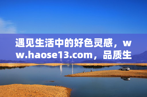 遇见生活中的好色灵感,ww.haose13.com,品质生活的秘密花园,好色灵感遇见品质生活,haose13.com的秘密花园 遇见生活中的好色灵感,ww.haose13.com,品质生活的秘密花园,好色灵感遇见品质生活,haose13.com的秘密花园