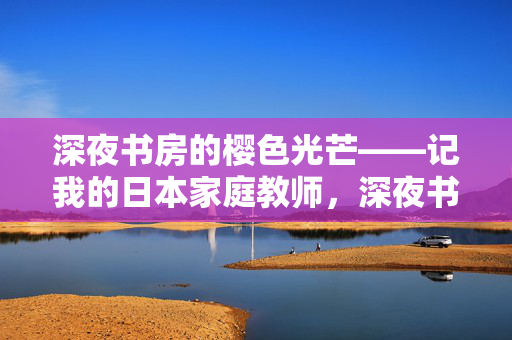深夜书房的樱色光芒——记我的日本家庭教师,深夜书房的樱色光芒——记我的日本家庭教师 深夜书房的樱色光芒——记我的日本家庭教师,深夜书房的樱色光芒——记我的日本家庭教师