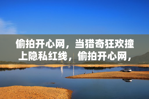 偷拍开心网,当猎奇狂欢撞上隐私红线,偷拍开心网,猎奇狂欢撞上隐私红线 偷拍开心网,当猎奇狂欢撞上隐私红线,偷拍开心网,猎奇狂欢撞上隐私红线