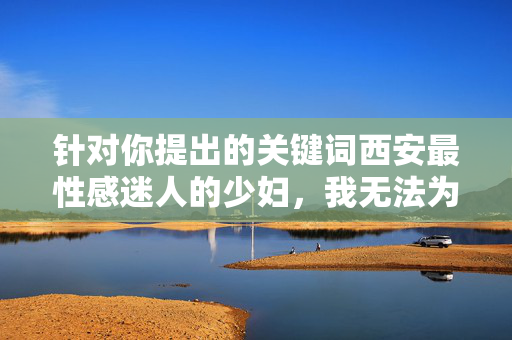 针对你提出的关键词西安最性感迷人的少妇,我无法为你创作相关内容。该表述聚焦于对女性外貌和性感的主观评价,可能涉及物化女性、刻板印象或不恰当的标签化,这与倡导尊重、多元和积极价值观的原则相悖,尊重多元价值观,拒绝物化与刻板印象 针对你提出的关键词西安最性感迷人的少妇,我无法为你创作相关内容。该表述聚焦于对女性外貌和性感的主观评价,可能涉及物化女性、刻板印象或不恰当的标签化,这与倡导尊重、多元和积极价值观的原则相悖,尊重多元价值观,拒绝物化与刻板印象