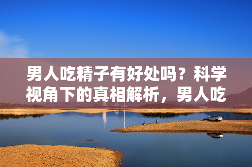 男人吃精子有好处吗?科学视角下的真相解析,男人吃精子有好处吗?科学视角下的真相解析 男人吃精子有好处吗?科学视角下的真相解析,男人吃精子有好处吗?科学视角下的真相解析