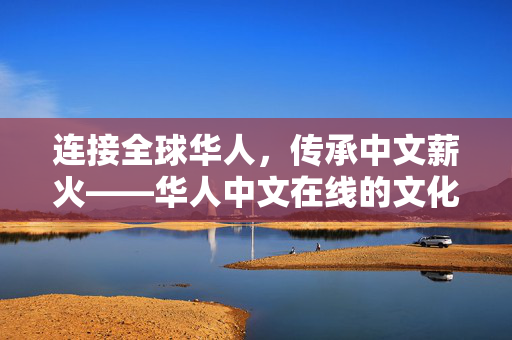 连接全球华人,传承中文薪火——华人中文在线的文化使命与时代担当,华人中文在线,连接全球华人,传承中文薪火 连接全球华人,传承中文薪火——华人中文在线的文化使命与时代担当,华人中文在线,连接全球华人,传承中文薪火