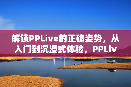 解锁PPLive的正确姿势,从入门到沉浸式体验,PPLive正确解锁,从入门到沉浸式体验 解锁PPLive的正确姿势,从入门到沉浸式体验,PPLive正确解锁,从入门到沉浸式体验